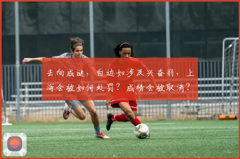 去向成谜,白边如涉及兴奋剂,上海会被如何处罚?成绩会被取消?