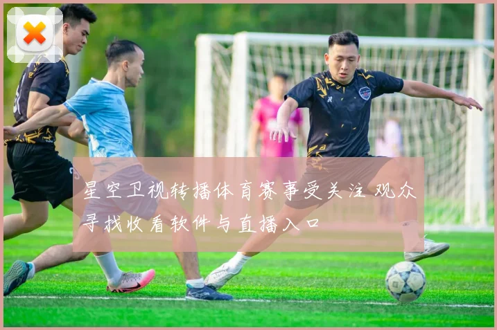 星空卫视转播体育赛事受关注 观众寻找收看软件与直播入口