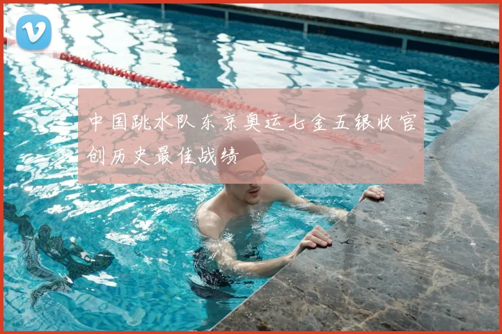 中国跳水队东京奥运七金五银收官创历史最佳战绩
