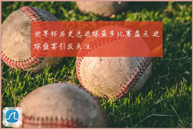 世界杯历史总进球最多比赛盘点 进球盛宴引发关注