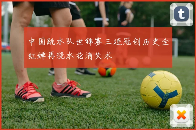 中国跳水队世锦赛三连冠创历史全红婵再现水花消失术