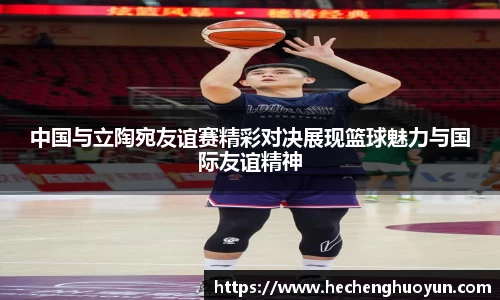 中国与立陶宛友谊赛精彩对决展现篮球魅力与国际友谊精神