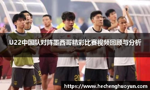 U22中国队对阵墨西哥精彩比赛视频回顾与分析