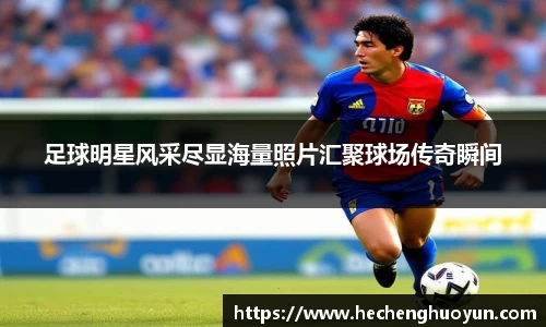 足球明星风采尽显海量照片汇聚球场传奇瞬间